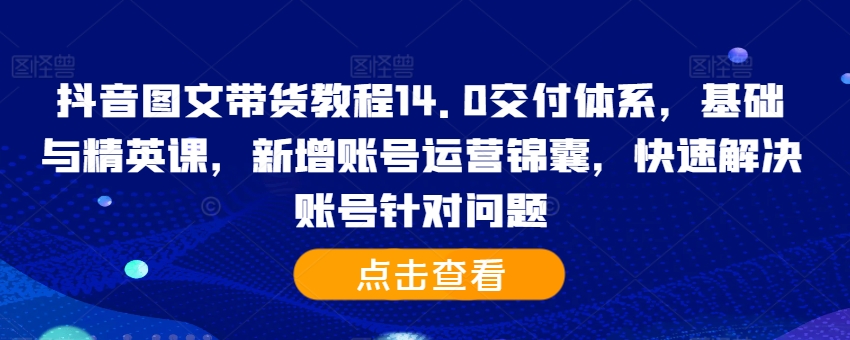 抖音图文带货教程14.0交付体系,基础与精英课,新增账号运营锦囊,快速解决账号针对问题-云创网