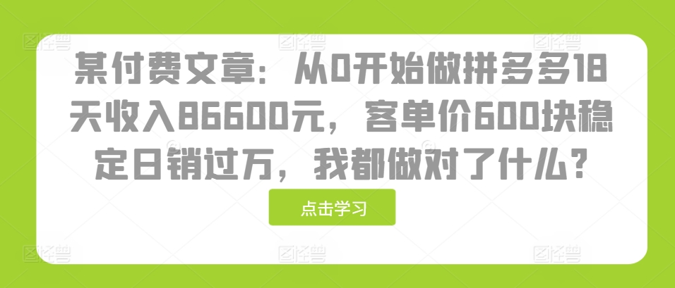 某付费文章:从0开始做拼多多18天收入86600元,客单价600块稳定日销过万,我都做对了什么?-云创网