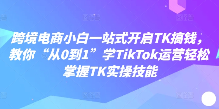 跨境电商小白一站式开启TK搞钱，教你“从0到1”学TikTok运营轻松掌握TK实操技能-云创网