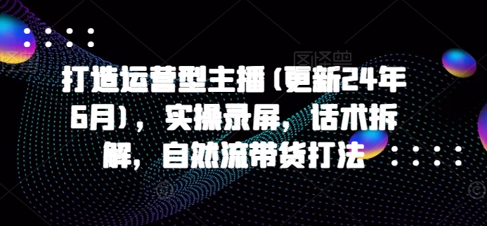 打造运营型主播(更新24年7月)，实操录屏，话术拆解，自然流带货打法-云创网