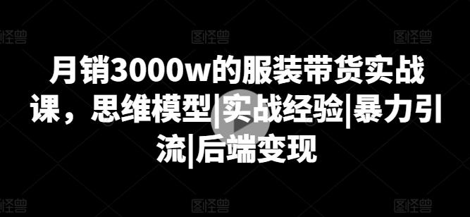 月销3000w的服装带货实战课，思维模型|实战经验|暴力引流|后端变现-云创网