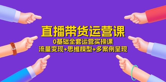 直播带货运营课，0基础全套运营实操课 流量变现+思维模型+多案例呈现-34节-云创网