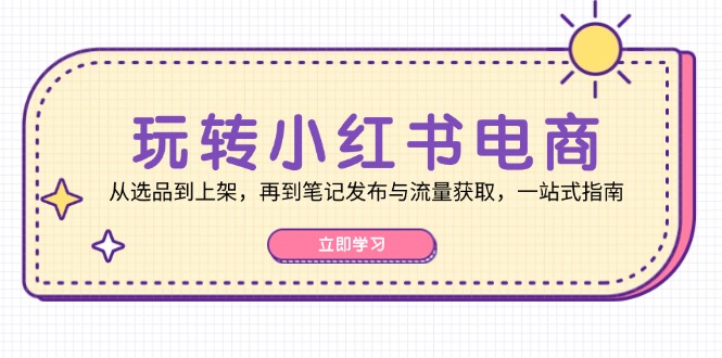 玩转小红书电商：从选品到上架，再到笔记发布与流量获取，一站式指南-云创网