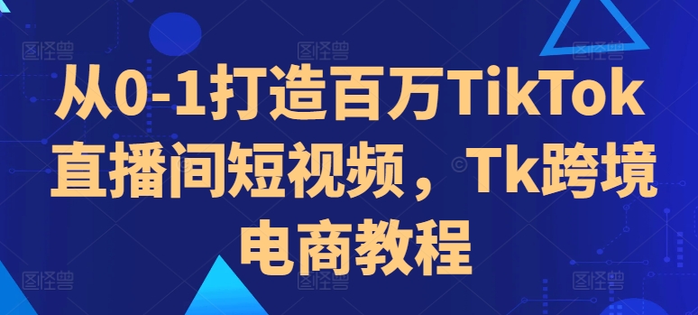 从0-1打造百万TikTok直播间短视频,Tk跨境电商教程-云创网