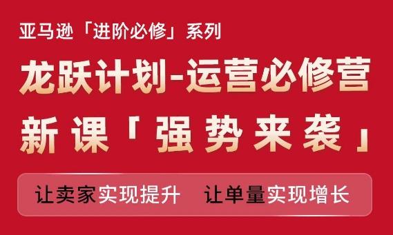 亚马逊进阶必修系列，龙跃计划-运营必修营新课，让卖家实现提升 让单量实现增长-云创网