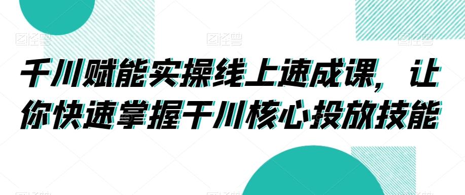千川赋能实操线上速成课,让你快速掌握干川核心投放技能-云创网