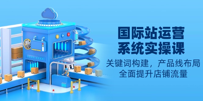 国际站运营系统实操课：关键词构建，产品线布局，全面提升店铺流量-云创网