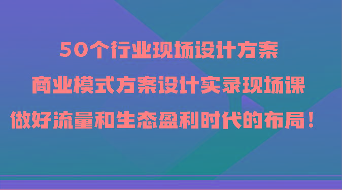50个行业现场设计方案,商业模式方案设计实录现场课,做好流量和生态盈利时代的布局!-云创网