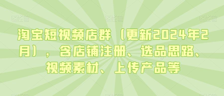 淘宝短视频店群(更新2024年2月)，含店铺注册、选品思路、视频素材、上传产品等-云创网
