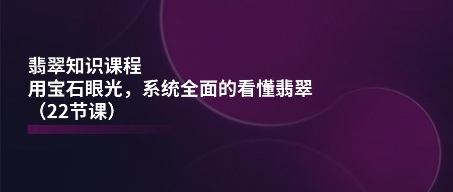 翡翠知识课程，用宝石眼光，系统全面的看懂翡翠(22节课-云创网