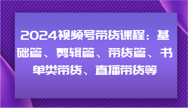 2024视频号带货课程：基础篇、剪辑篇、带货篇、书单类带货、直播带货等-云创网