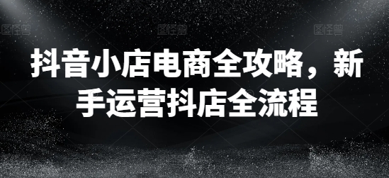 抖音小店电商全攻略，新手运营抖店全流程-云创网