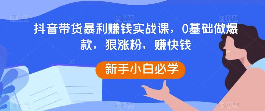 抖音带货暴利赚钱实战课，0基础做爆款，狠涨粉，赚快钱-云创网