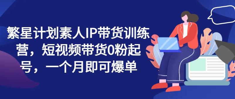 繁星计划素人IP带货训练营，短视频带货0粉起号，一个月即可爆单-云创网